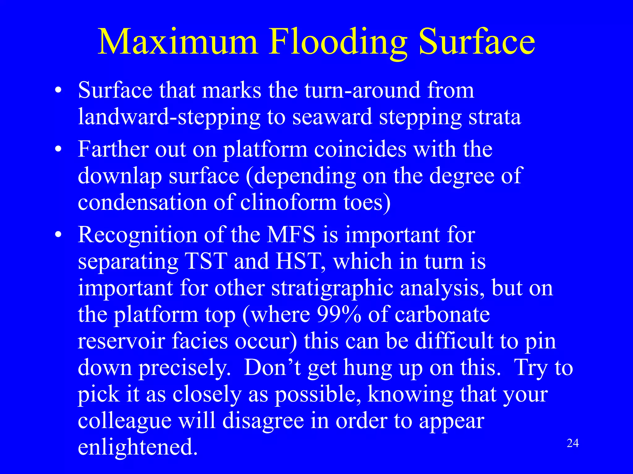 24
Maximum Flooding Surface
• Surface that marks the turn-around from
landward-stepping to seaward stepping strata
• Farther out on platform coincides with the
downlap surface (depending on the degree of
condensation of clinoform toes)
• Recognition of the MFS is important for
separating TST and HST, which in turn is
important for other stratigraphic analysis, but on
the platform top (where 99% of carbonate
reservoir facies occur) this can be difficult to pin
down precisely. Don’t get hung up on this. Try to
pick it as closely as possible, knowing that your
colleague will disagree in order to appear
enlightened.
 