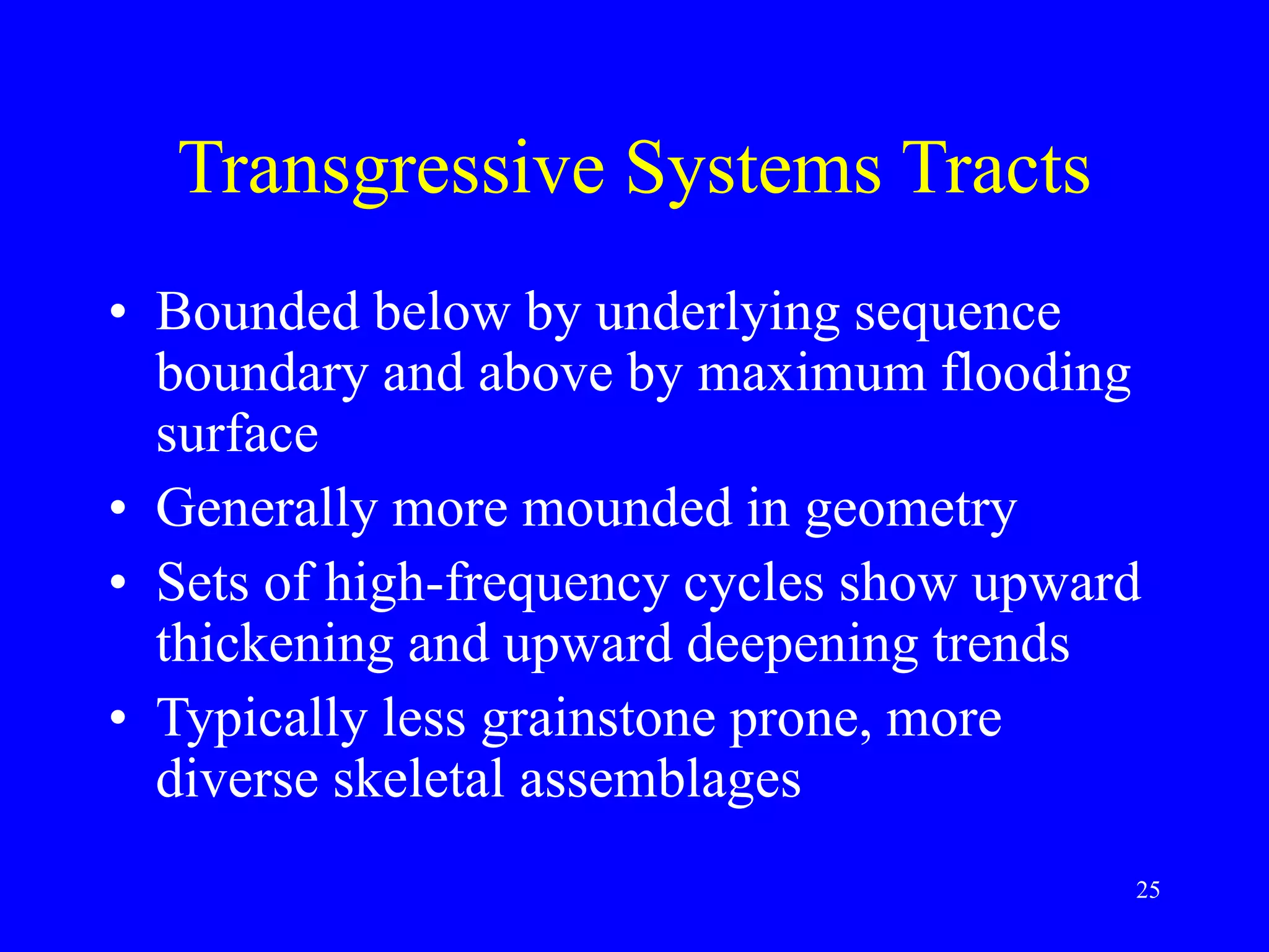 25
Transgressive Systems Tracts
• Bounded below by underlying sequence
boundary and above by maximum flooding
surface
• Generally more mounded in geometry
• Sets of high-frequency cycles show upward
thickening and upward deepening trends
• Typically less grainstone prone, more
diverse skeletal assemblages
 