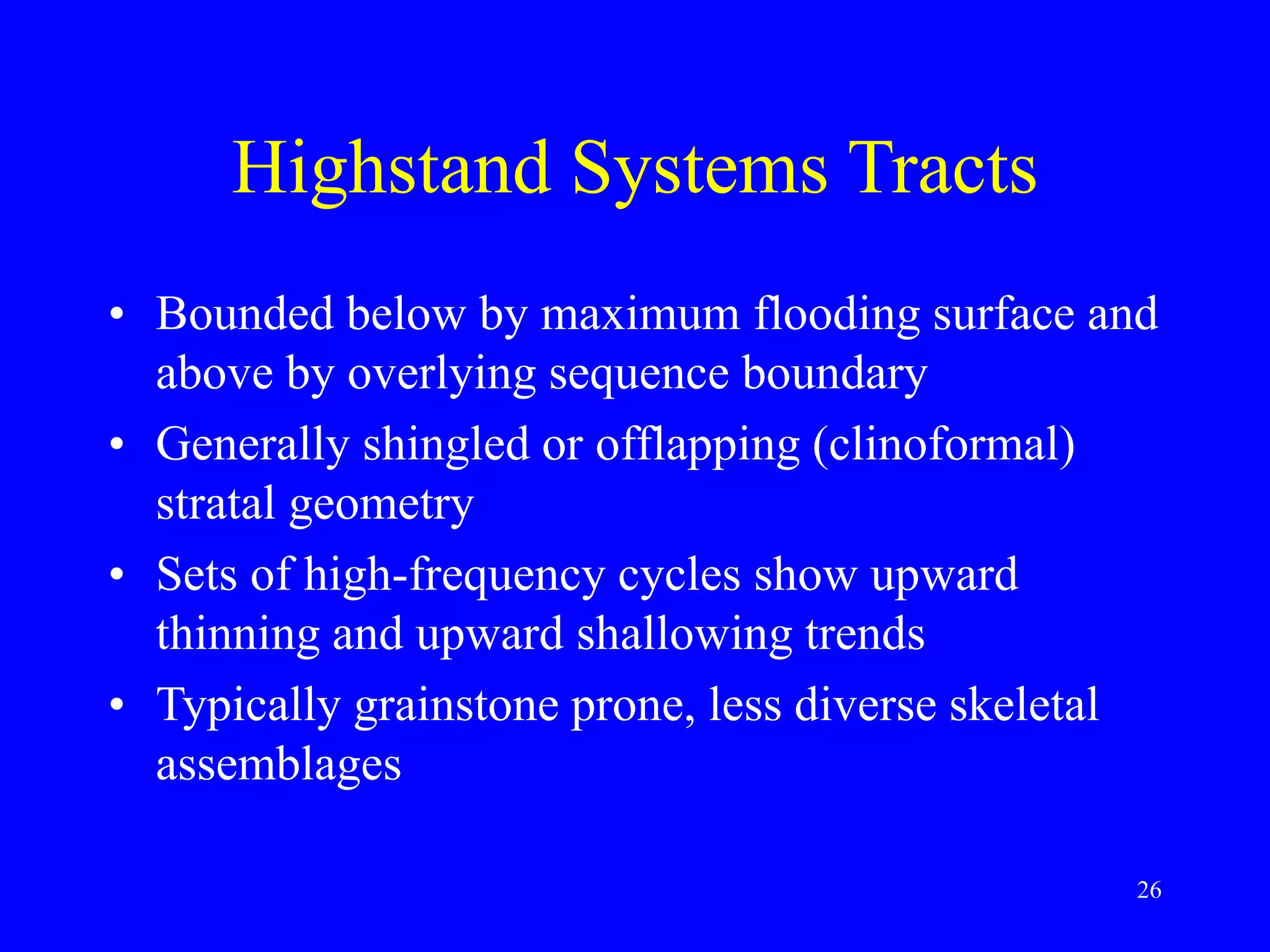 26
Highstand Systems Tracts
• Bounded below by maximum flooding surface and
above by overlying sequence boundary
• Generally shingled or offlapping (clinoformal)
stratal geometry
• Sets of high-frequency cycles show upward
thinning and upward shallowing trends
• Typically grainstone prone, less diverse skeletal
assemblages
 