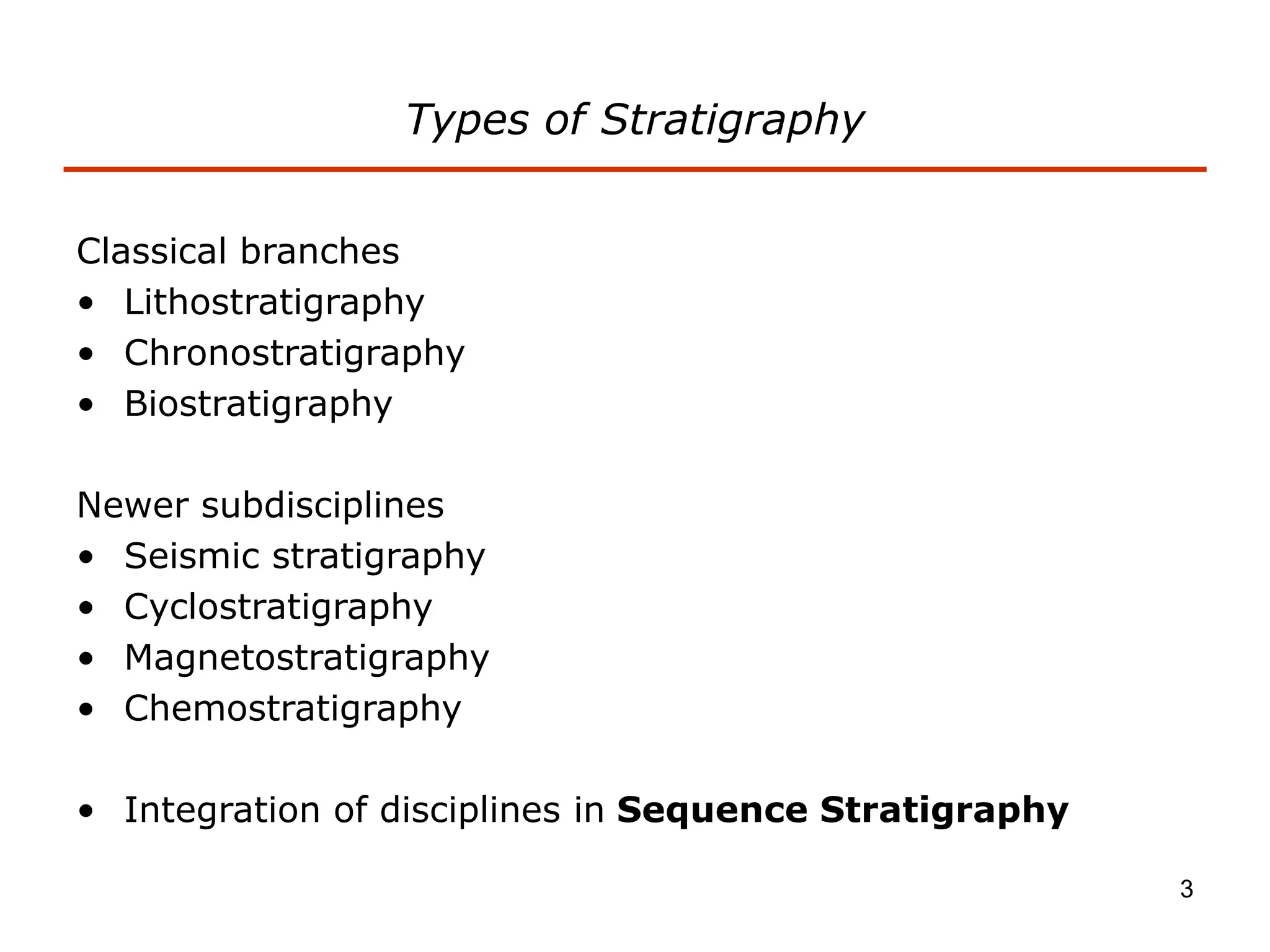 3
Types of Stratigraphy
Classical branches
• Lithostratigraphy
• Chronostratigraphy
• Biostratigraphy
Newer subdisciplines
• Seismic stratigraphy
• Cyclostratigraphy
• Magnetostratigraphy
• Chemostratigraphy
• Integration of disciplines in Sequence Stratigraphy
 