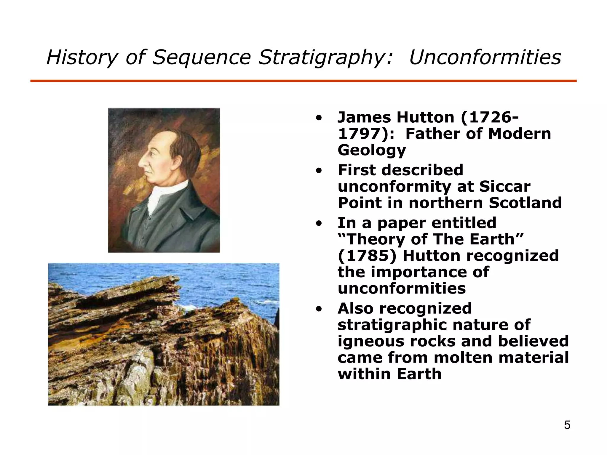 5
History of Sequence Stratigraphy: Unconformities
• James Hutton (1726-
1797): Father of Modern
Geology
• First described
unconformity at Siccar
Point in northern Scotland
• In a paper entitled
“Theory of The Earth”
(1785) Hutton recognized
the importance of
unconformities
• Also recognized
stratigraphic nature of
igneous rocks and believed
came from molten material
within Earth
 