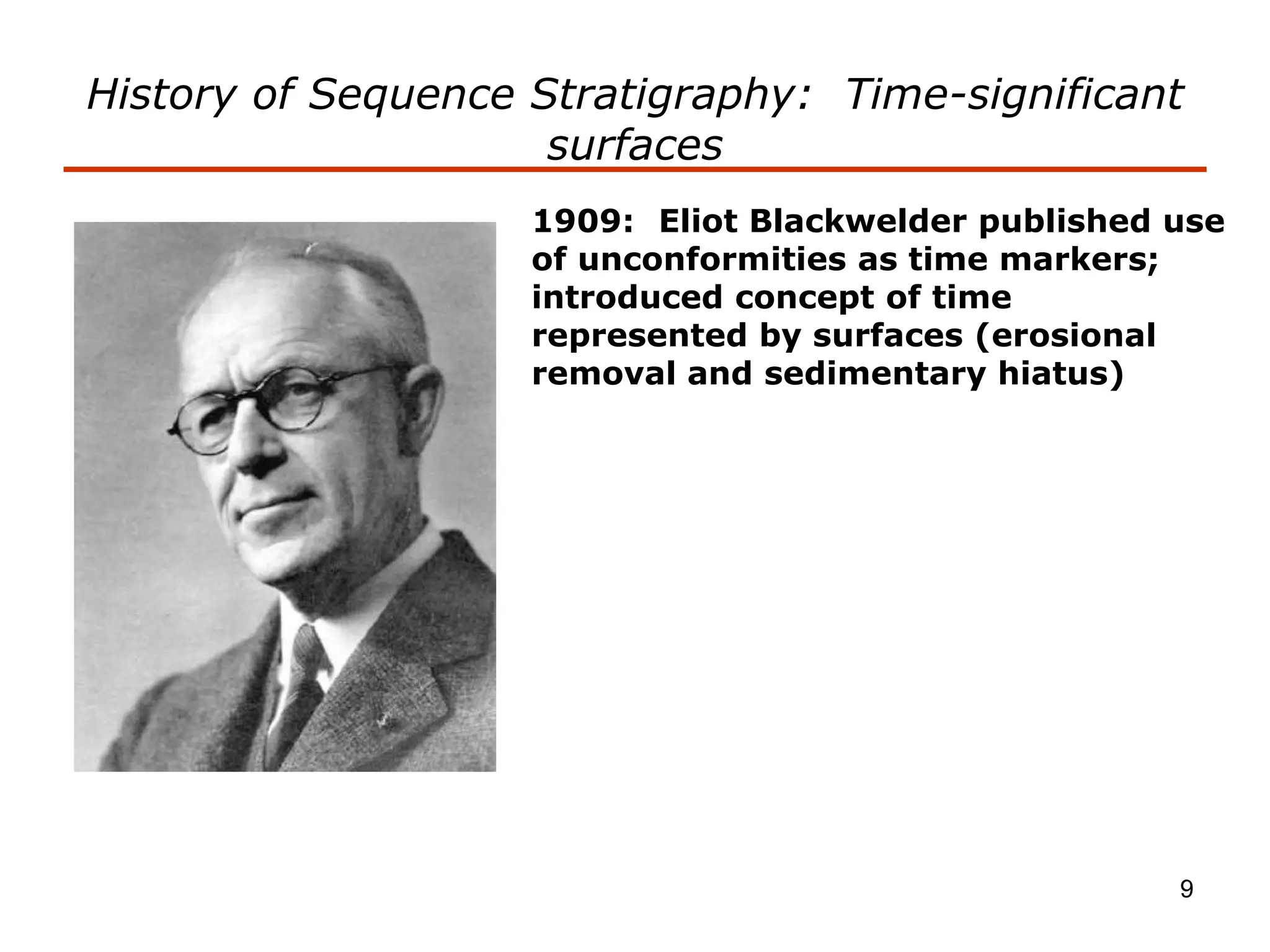 9
History of Sequence Stratigraphy: Time-significant
surfaces
1909: Eliot Blackwelder published use
of unconformities as time markers;
introduced concept of time
represented by surfaces (erosional
removal and sedimentary hiatus)
 