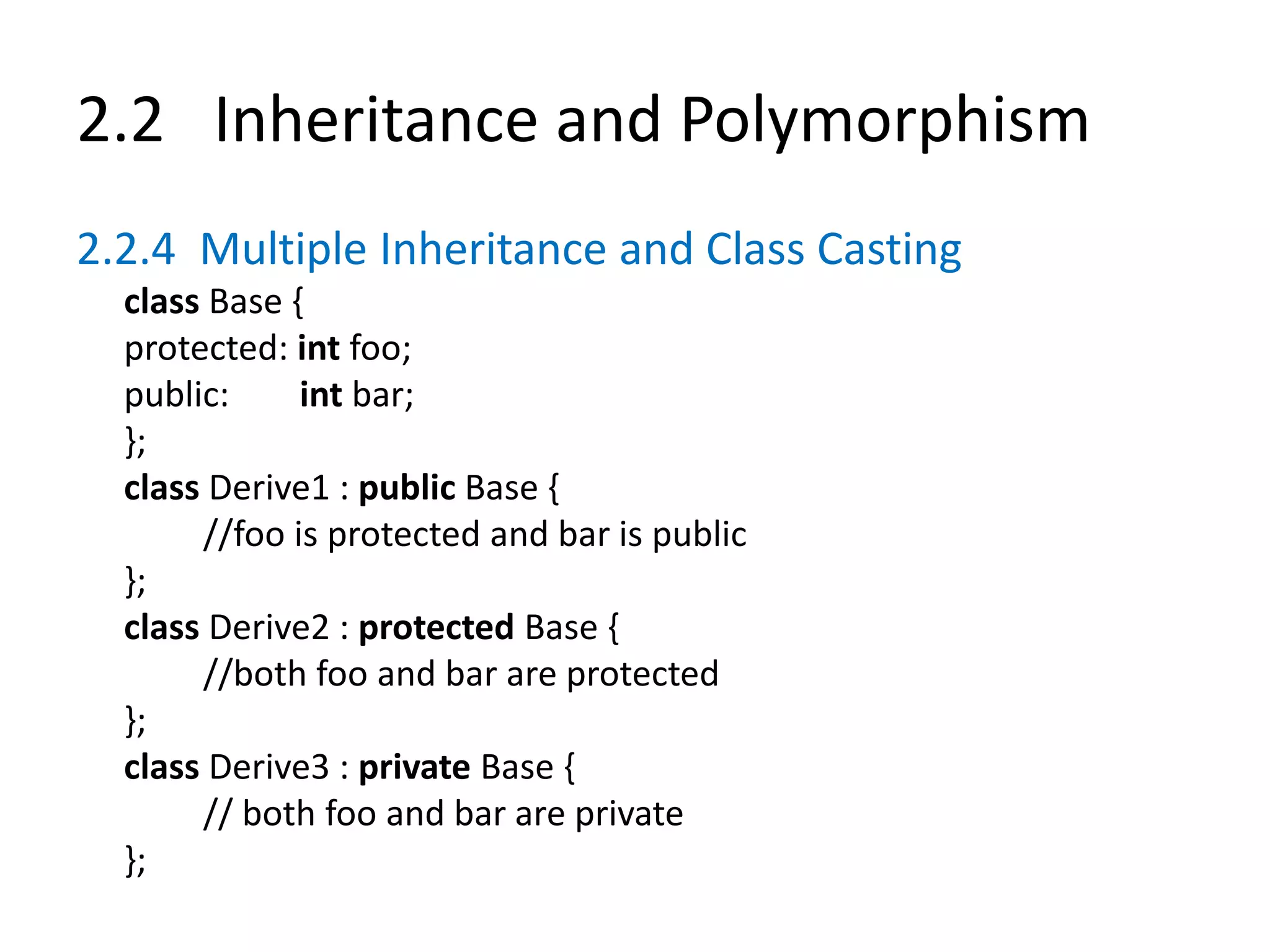 2.2 Inheritance and Polymorphism
2.2.4 Multiple Inheritance and Class Casting
class Base {
protected: int foo;
public: int bar;
};
class Derive1 : public Base {
//foo is protected and bar is public
};
class Derive2 : protected Base {
//both foo and bar are protected
};
class Derive3 : private Base {
// both foo and bar are private
};
 