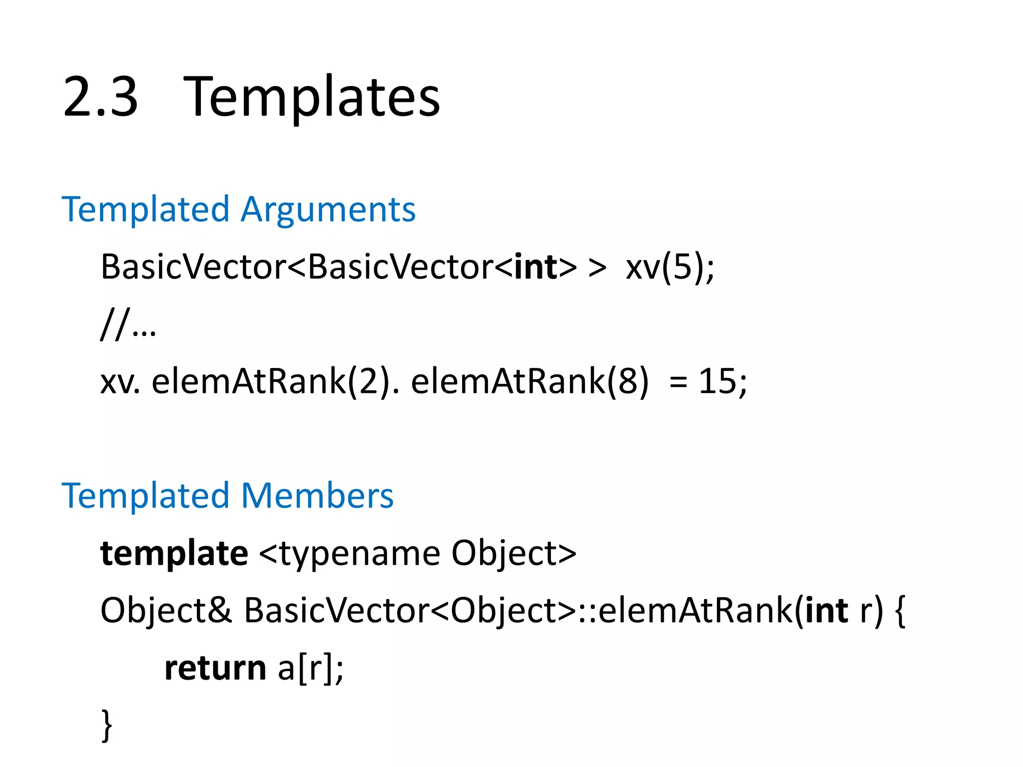 2.3 Templates
Templated Arguments
BasicVector<BasicVector<int> > xv(5);
//…
xv. elemAtRank(2). elemAtRank(8) = 15;
Templated Members
template <typename Object>
Object& BasicVector<Object>::elemAtRank(int r) {
return a[r];
}
 