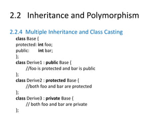 2.2 Inheritance and Polymorphism
2.2.4 Multiple Inheritance and Class Casting
class Base {
protected: int foo;
public: int bar;
};
class Derive1 : public Base {
//foo is protected and bar is public
};
class Derive2 : protected Base {
//both foo and bar are protected
};
class Derive3 : private Base {
// both foo and bar are private
};
 