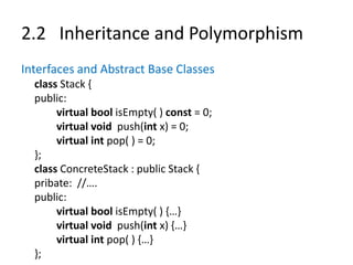 2.2 Inheritance and Polymorphism
Interfaces and Abstract Base Classes
class Stack {
public:
virtual bool isEmpty( ) const = 0;
virtual void push(int x) = 0;
virtual int pop( ) = 0;
};
class ConcreteStack : public Stack {
pribate: //….
public:
virtual bool isEmpty( ) {…}
virtual void push(int x) {…}
virtual int pop( ) {…}
};
 