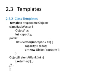 2.3 Templates
2.3.2 Class Templates
template <typename Object>
class BasicVector {
Object* a;
int capacity;
public:
BasicVector(int capac = 10) {
capacity = capac;
a = new Object[ capacity ];
}
Object& elemAtRank(int r)
{ return a[r]; }
//…
};
 