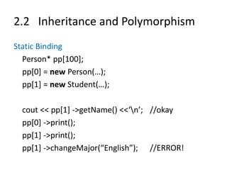 2.2 Inheritance and Polymorphism
Static Binding
Person* pp[100];
pp[0] = new Person(…);
pp[1] = new Student(…);
cout << pp[1] ->getName() <<‘n’; //okay
pp[0] ->print();
pp[1] ->print();
pp[1] ->changeMajor(“English”); //ERROR!
 