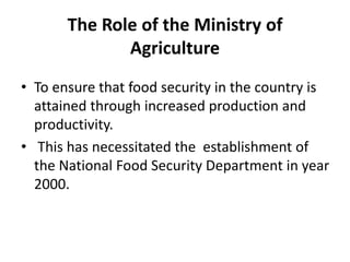 The Role of the Ministry of
Agriculture
• To ensure that food security in the country is
attained through increased production and
productivity.
• This has necessitated the establishment of
the National Food Security Department in year
2000.
 