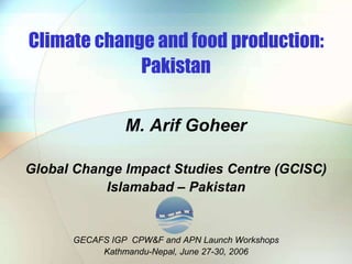 Climate change and food production:
Pakistan
M. Arif Goheer
Global Change Impact Studies Centre (GCISC)
Islamabad – Pakistan
GECAFS IGP CPW&F and APN Launch Workshops
Kathmandu-Nepal, June 27-30, 2006
 