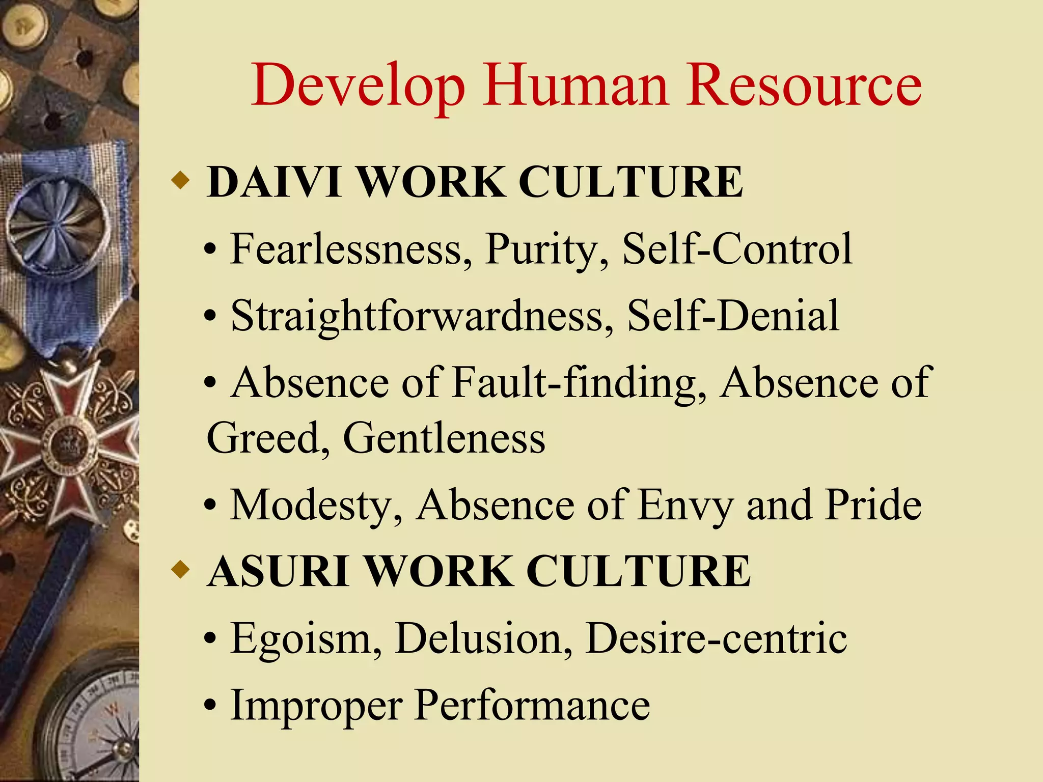 Develop Human Resource
 DAIVI WORK CULTURE
• Fearlessness, Purity, Self-Control
• Straightforwardness, Self-Denial
• Absence of Fault-finding, Absence of
Greed, Gentleness
• Modesty, Absence of Envy and Pride
 ASURI WORK CULTURE
• Egoism, Delusion, Desire-centric
• Improper Performance
 