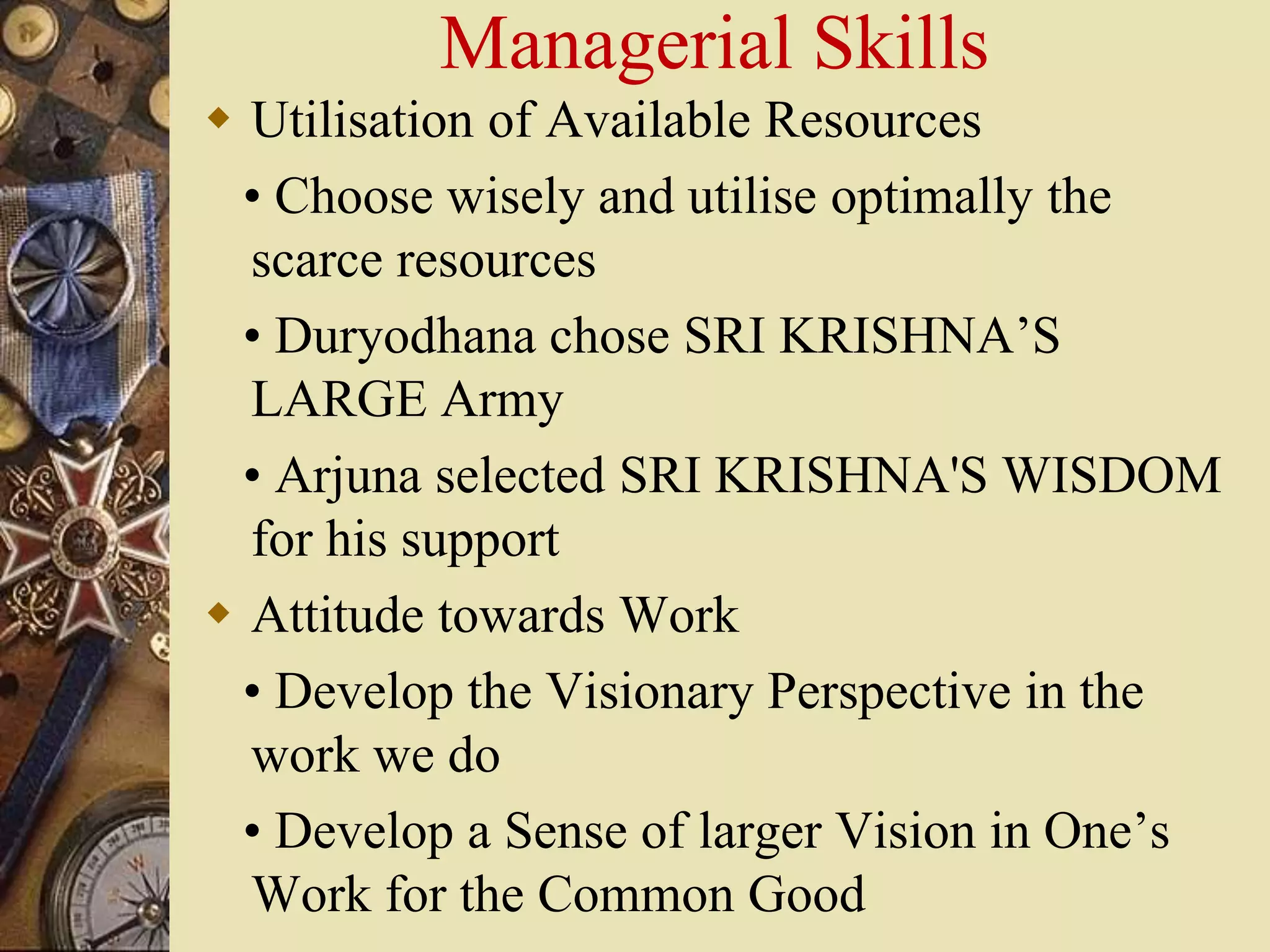 Managerial Skills
 Utilisation of Available Resources
• Choose wisely and utilise optimally the
scarce resources
• Duryodhana chose SRI KRISHNA’S
LARGE Army
• Arjuna selected SRI KRISHNA'S WISDOM
for his support
 Attitude towards Work
• Develop the Visionary Perspective in the
work we do
• Develop a Sense of larger Vision in One’s
Work for the Common Good
 