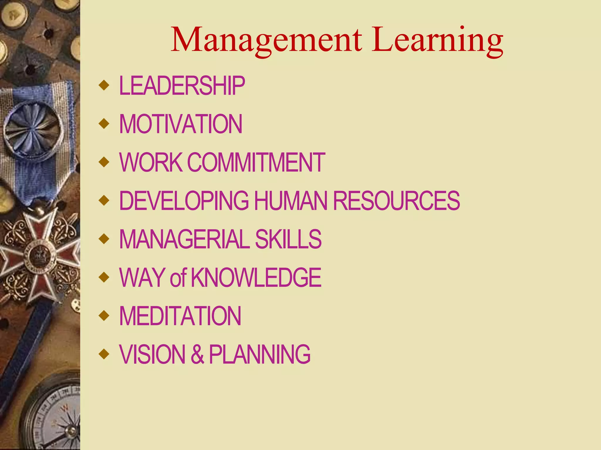 Management Learning
 LEADERSHIP
 MOTIVATION
 WORKCOMMITMENT
 DEVELOPINGHUMANRESOURCES
 MANAGERIALSKILLS
 WAYofKNOWLEDGE
 MEDITATION
 VISION&PLANNING
 