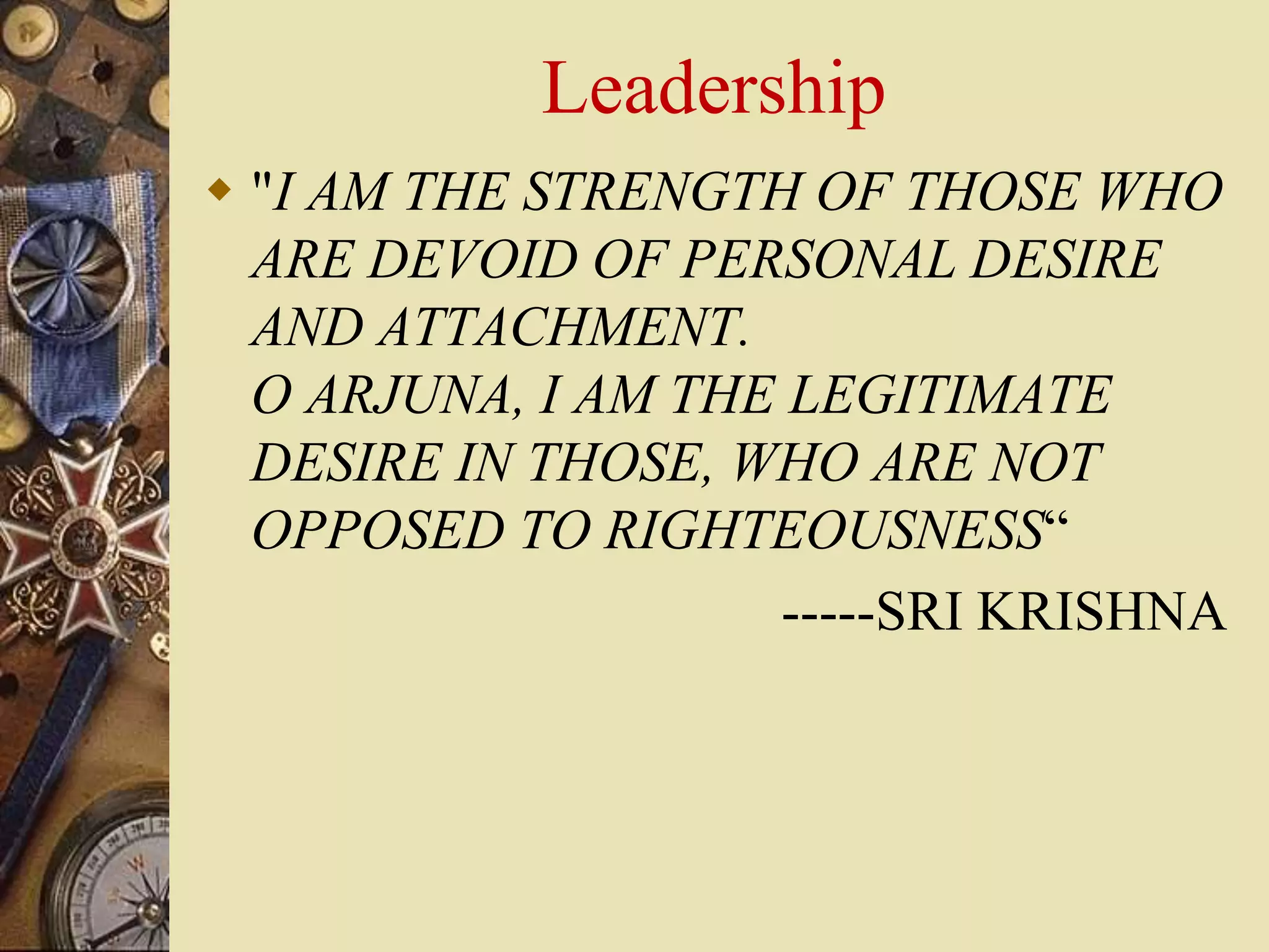 Leadership
 "I AM THE STRENGTH OF THOSE WHO
ARE DEVOID OF PERSONAL DESIRE
AND ATTACHMENT.
O ARJUNA, I AM THE LEGITIMATE
DESIRE IN THOSE, WHO ARE NOT
OPPOSED TO RIGHTEOUSNESS“
-----SRI KRISHNA
 