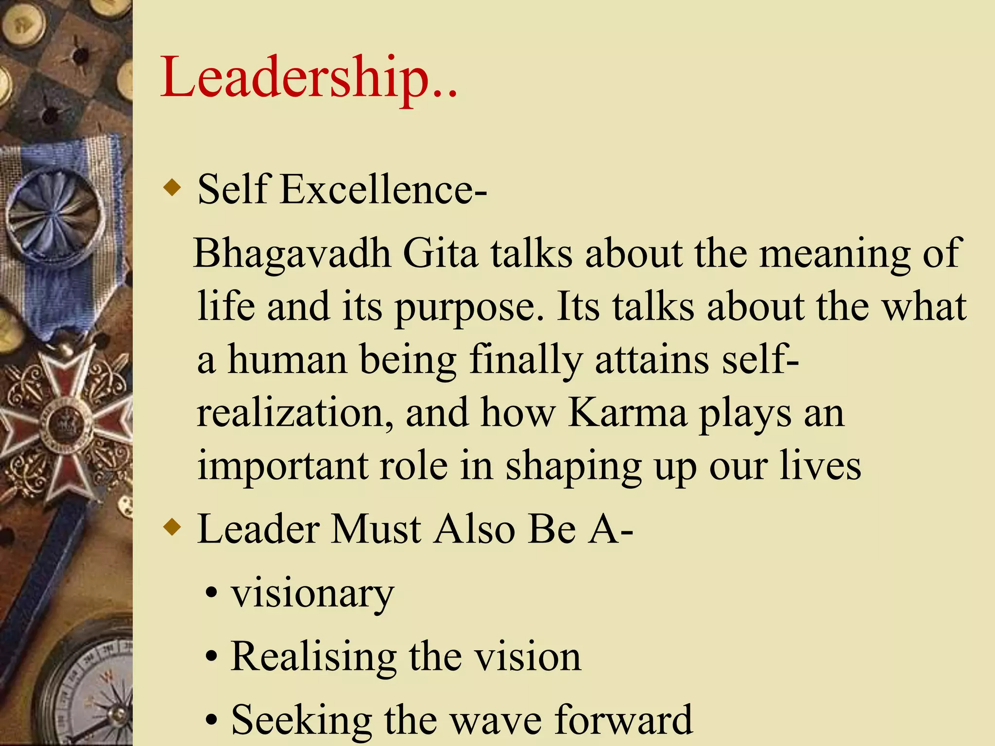 Leadership..
 Self Excellence-
Bhagavadh Gita talks about the meaning of
life and its purpose. Its talks about the what
a human being finally attains self-
realization, and how Karma plays an
important role in shaping up our lives
 Leader Must Also Be A-
• visionary
• Realising the vision
• Seeking the wave forward
 