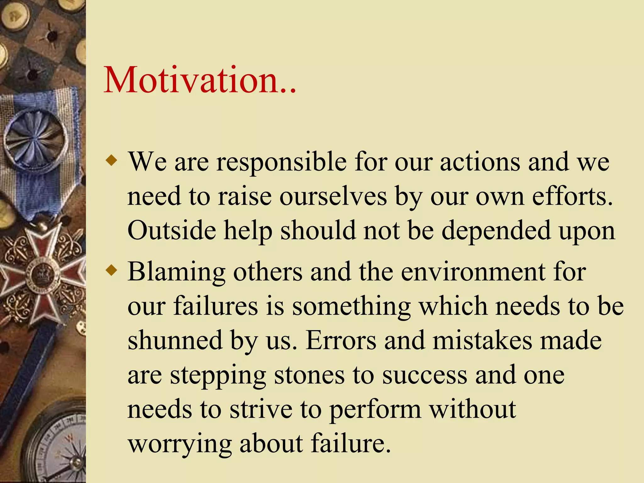 Motivation..
 We are responsible for our actions and we
need to raise ourselves by our own efforts.
Outside help should not be depended upon
 Blaming others and the environment for
our failures is something which needs to be
shunned by us. Errors and mistakes made
are stepping stones to success and one
needs to strive to perform without
worrying about failure.
 