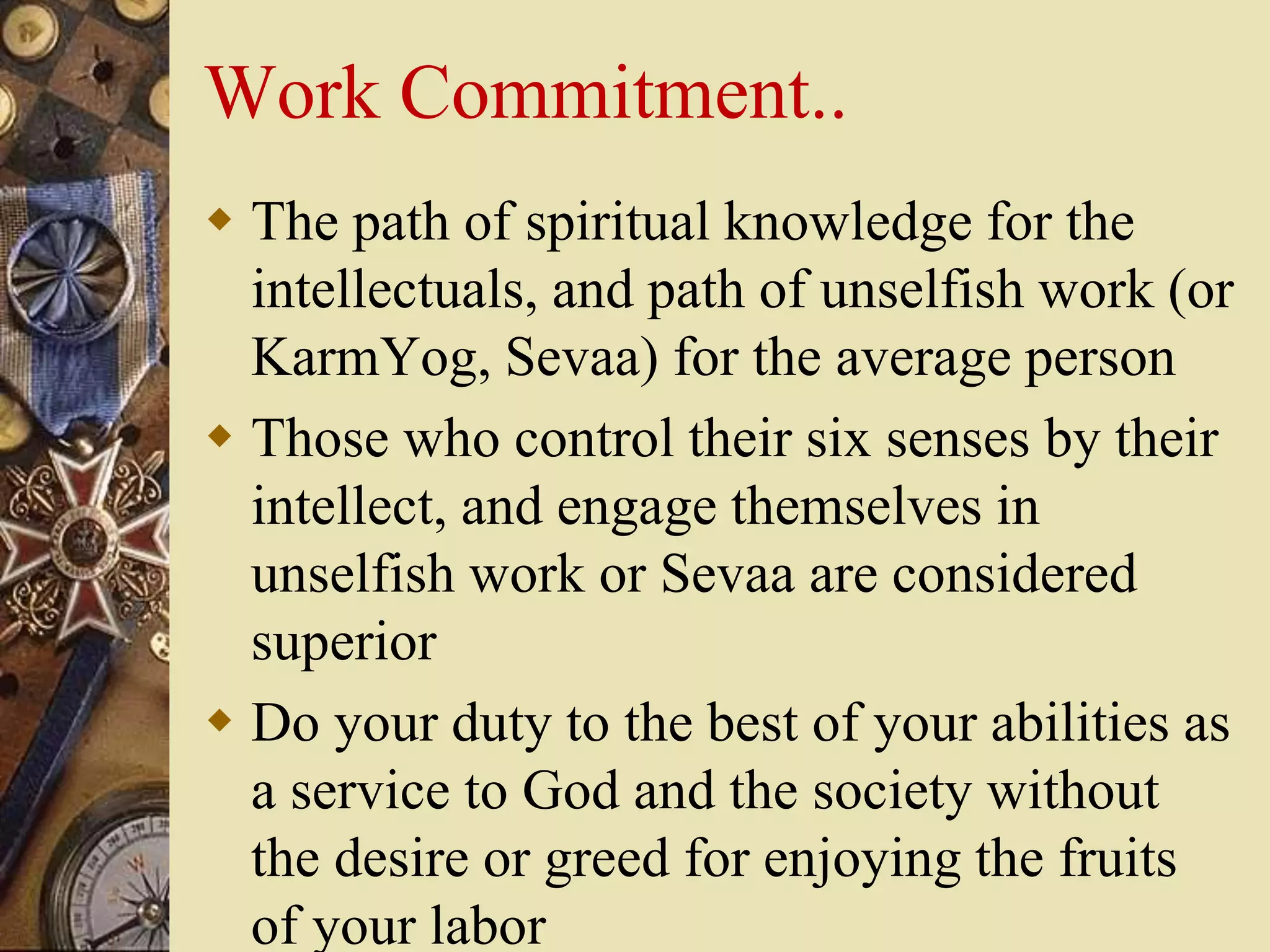 Work Commitment..
 The path of spiritual knowledge for the
intellectuals, and path of unselfish work (or
KarmYog, Sevaa) for the average person
 Those who control their six senses by their
intellect, and engage themselves in
unselfish work or Sevaa are considered
superior
 Do your duty to the best of your abilities as
a service to God and the society without
the desire or greed for enjoying the fruits
of your labor
 