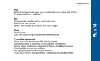 flowserve.com
Plan
14
What
Seal flush from pump discharge and recirculation to pump suction with orifices.
Combination of Plan 11 and Plan 13.
Why
Continuous seal chamber venting on vertical pumps.
Seal chamber heat removal.
Increase seal chamber pressure and fluid vapor margin.
Where
Vertical pumps.
Clean, non-polymerizing fluids at moderate temperatures.
Preventative Maintenance
Use an orifice with a minimum 0.125" (3 mm) diameter.
Calculate flow rates to size orifice for adequate seal chamber flow.
Increase boiling point margin with proper orifice and throat bushing sizing.
Flush should be directed over seal faces.
Vent piping loop prior to starting vertical pumps.
Typical failure mode is a clogged orifice - check temperatures at pipe ends.
 