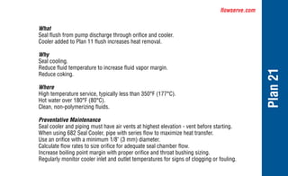 flowserve.com
Plan
21
What
Seal flush from pump discharge through orifice and cooler.
Cooler added to Plan 11 flush increases heat removal.
Why
Seal cooling.
Reduce fluid temperature to increase fluid vapor margin.
Reduce coking.
Where
High temperature service, typically less than 350°F (177°C).
Hot water over 180°F (80°C).
Clean, non-polymerizing fluids.
Preventative Maintenance
Seal cooler and piping must have air vents at highest elevation - vent before starting.
When using 682 Seal Cooler, pipe with series flow to maximize heat transfer.
Use an orifice with a minimum 1/8" (3 mm) diameter.
Calculate flow rates to size orifice for adequate seal chamber flow.
Increase boiling point margin with proper orifice and throat bushing sizing.
Regularly monitor cooler inlet and outlet temperatures for signs of clogging or fouling.
 