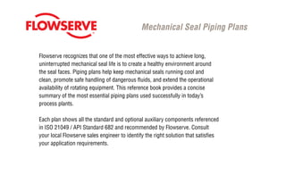 Flowserve recognizes that one of the most effective ways to achieve long,
uninterrupted mechanical seal life is to create a healthy environment around
the seal faces. Piping plans help keep mechanical seals running cool and
clean, promote safe handling of dangerous fluids, and extend the operational
availability of rotating equipment. This reference book provides a concise
summary of the most essential piping plans used successfully in today’s
process plants.
Each plan shows all the standard and optional auxiliary components referenced
in ISO 21049 / API Standard 682 and recommended by Flowserve. Consult
your local Flowserve sales engineer to identify the right solution that satisfies
your application requirements.
Mechanical Seal Piping Plans
 