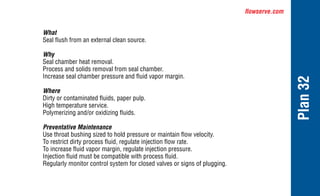 flowserve.com
Plan
32
What
Seal flush from an external clean source.
Why
Seal chamber heat removal.
Process and solids removal from seal chamber.
Increase seal chamber pressure and fluid vapor margin.
Where
Dirty or contaminated fluids, paper pulp.
High temperature service.
Polymerizing and/or oxidizing fluids.
Preventative Maintenance
Use throat bushing sized to hold pressure or maintain flow velocity.
To restrict dirty process fluid, regulate injection flow rate.
To increase fluid vapor margin, regulate injection pressure.
Injection fluid must be compatible with process fluid.
Regularly monitor control system for closed valves or signs of plugging.
 