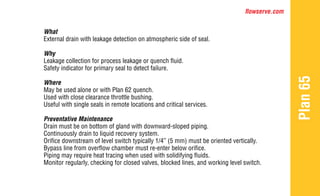 flowserve.com
Plan
65
What
External drain with leakage detection on atmospheric side of seal.
Why
Leakage collection for process leakage or quench fluid.
Safety indicator for primary seal to detect failure.
Where
May be used alone or with Plan 62 quench.
Used with close clearance throttle bushing.
Useful with single seals in remote locations and critical services.
Preventative Maintenance
Drain must be on bottom of gland with downward-sloped piping.
Continuously drain to liquid recovery system.
Orifice downstream of level switch typically 1/4” (5 mm) must be oriented vertically.
Bypass line from overflow chamber must re-enter below orifice.
Piping may require heat tracing when used with solidifying fluids.
Monitor regularly, checking for closed valves, blocked lines, and working level switch.
 