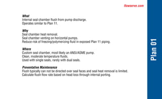 flowserve.com
Plan
01
What
Internal seal chamber flush from pump discharge.
Operates similar to Plan 11.
Why
Seal chamber heat removal.
Seal chamber venting on horizontal pumps.
Reduce risk of freezing/polymerizing fluid in exposed Plan 11 piping.
Where
Custom seal chamber, most likely an ANSI/ASME pump.
Clean, moderate temperature fluids.
Used with single seals, rarely with dual seals.
Preventative Maintenance
Flush typically can not be directed over seal faces and seal heat removal is limited.
Calculate flush flow rate based on head loss through internal porting.
 