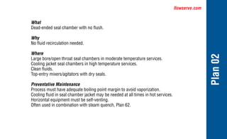 flowserve.com
Plan
02
What
Dead-ended seal chamber with no flush.
Why
No fluid recirculation needed.
Where
Large bore/open throat seal chambers in moderate temperature services.
Cooling jacket seal chambers in high temperature services.
Clean fluids.
Top-entry mixers/agitators with dry seals.
Preventative Maintenance
Process must have adequate boiling point margin to avoid vaporization.
Cooling fluid in seal chamber jacket may be needed at all times in hot services.
Horizontal equipment must be self-venting.
Often used in combination with steam quench, Plan 62.
 