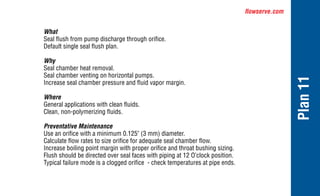 flowserve.com
Plan
11
What
Seal flush from pump discharge through orifice.
Default single seal flush plan.
Why
Seal chamber heat removal.
Seal chamber venting on horizontal pumps.
Increase seal chamber pressure and fluid vapor margin.
Where
General applications with clean fluids.
Clean, non-polymerizing fluids.
Preventative Maintenance
Use an orifice with a minimum 0.125" (3 mm) diameter.
Calculate flow rates to size orifice for adequate seal chamber flow.
Increase boiling point margin with proper orifice and throat bushing sizing.
Flush should be directed over seal faces with piping at 12 O’clock position.
Typical failure mode is a clogged orifice - check temperatures at pipe ends.
 