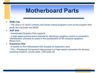  ROM chip
- The chip or IC which contains and stores critical programs such as the program that
boots the computer and BIOS.
 AGP Slot
- Accelerated Graphics Port supports
- a high-speed point-to-point channel for attaching a graphics card to a computer's
motherboard, primarily to assist in the acceleration of 3D computer graphics.
Read more:
 Expansion Slot
- A socket on the motherboard that accepts an expansion card.
* PCI – Peripheral Component Interconnect is a high-speed connection for devices
including modems, sound cards, LAN cards etc
Motherboard Parts
 