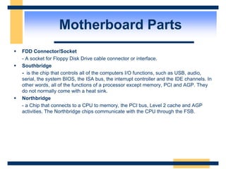  FDD Connector/Socket
- A socket for Floppy Disk Drive cable connector or interface.
 Southbridge
- is the chip that controls all of the computers I/O functions, such as USB, audio,
serial, the system BIOS, the ISA bus, the interrupt controller and the IDE channels. In
other words, all of the functions of a processor except memory, PCI and AGP. They
do not normally come with a heat sink.
 Northbridge
- a Chip that connects to a CPU to memory, the PCI bus, Level 2 cache and AGP
activities. The Northbridge chips communicate with the CPU through the FSB.
Motherboard Parts
 