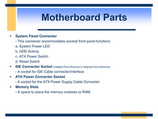  System Panel Connector
- This connector accommodates several front panel functions
a. System Power LED
b. HDD Activity
c. ATX Power Switch
d. Reset Switch
 IDE Connector Socket (Intelligent Drive Electronics or Integrated Drive Electronics)
- A socket for IDE Cable connector/interface
 ATX Power Connector Socket
- A socket for the ATX Power Supply Cable Connector
 Memory Slots
- A space to place the memory modules or RAM
Motherboard Parts
 