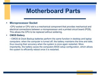  Microprocessor Socket
-CPU socket or CPU slot is a mechanical component that provides mechanical and
electrical connections between a microprocessor and a printed circuit board (PCB).
This allows the CPU to be replaced without soldering.
 CMOS Battery
- CMOS & Clock Backup batteries perform the same function in desktop and laptop
computers: when the computer is turned off, the battery maintains the time and date,
thus insuring their accuracy when the system is once again restarted. More
importantly, the battery saves the computers BIOS setup configuration, which allows
the system to efficiently reboot once it is restarted.
Motherboard Parts
 
