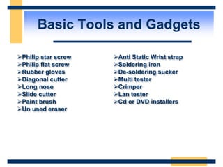 Basic Tools and Gadgets
Philip star screw
Philip flat screw
Rubber gloves
Diagonal cutter
Long nose
Slide cutter
Paint brush
Un used eraser
Anti Static Wrist strap
Soldering iron
De-soldering sucker
Multi tester
Crimper
Lan tester
Cd or DVD installers
 