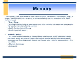 Memory
- memory refers to the physical devices used to store programs (sequences of instructions) or data (e.g.
program state information) on a temporary or permanent basis for use in a computer or other digital
electronic device.
 Primary Memory
- is directly connected to the central processing unit of the computer, primary storage is also volatile,
they lose the information when not powered.
a. RAM – Random Access Memory
b. ROM – Read Only Memory
 Secondary Memory
- also known as external memory or auxiliary storage, The computer usually uses its input/output
channels to access secondary storage and transfers the desired data using intermediate area in
primary storage. Secondary storage does not lose the data when the device is powered down—it is
non-volatile.
a. Magnetic disk/storage
b. Optical disk
 