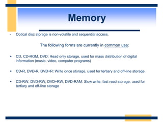 Memory
- Optical disc storage is non-volatile and sequential access.
The following forms are currently in common use:
 CD, CD-ROM, DVD: Read only storage, used for mass distribution of digital
information (music, video, computer programs)
 CD-R, DVD-R, DVD+R: Write once storage, used for tertiary and off-line storage
 CD-RW, DVD-RW, DVD+RW, DVD-RAM: Slow write, fast read storage, used for
tertiary and off-line storage
 