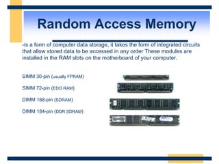Random Access Memory
-is a form of computer data storage, it takes the form of integrated circuits
that allow stored data to be accessed in any order These modules are
installed in the RAM slots on the motherboard of your computer.
SIMM 30-pin (usually FPRAM)
SIMM 72-pin (EDO RAM)
DIMM 168-pin (SDRAM)
DIMM 184-pin (DDR SDRAM)
 
