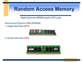Random Access Memory
Most Common DRAM used in PC’s are:
Synchronous Dynamic RAM (SDRAM)
1. Single Data Rate (SDR)
2. Double data rate (DDR)
 