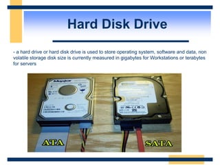 Hard Disk Drive
- a hard drive or hard disk drive is used to store operating system, software and data, non
volatile storage disk size is currently measured in gigabytes for Workstations or terabytes
for servers
 