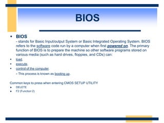 BIOS
 BIOS
- stands for Basic Input/output System or Basic Integrated Operating System. BIOS
refers to the software code run by a computer when first powered on. The primary
function of BIOS is to prepare the machine so other software programs stored on
various media (such as hard drives, floppies, and CDs) can:
 load,
 execute,
 control of the computer.
- This process is known as booting up.
Common keys to press when entering CMOS SETUP UTILITY
DELETE
F2 (Function 2)
 