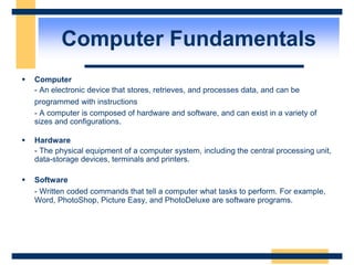 Computer Fundamentals
 Computer
- An electronic device that stores, retrieves, and processes data, and can be
programmed with instructions
- A computer is composed of hardware and software, and can exist in a variety of
sizes and configurations.
 Hardware
- The physical equipment of a computer system, including the central processing unit,
data-storage devices, terminals and printers.
 Software
- Written coded commands that tell a computer what tasks to perform. For example,
Word, PhotoShop, Picture Easy, and PhotoDeluxe are software programs.
 