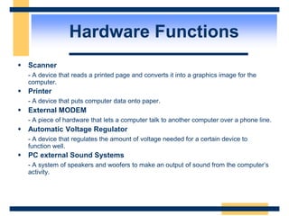  Scanner
- A device that reads a printed page and converts it into a graphics image for the
computer.
 Printer
- A device that puts computer data onto paper.
 External MODEM
- A piece of hardware that lets a computer talk to another computer over a phone line.
 Automatic Voltage Regulator
- A device that regulates the amount of voltage needed for a certain device to
function well.
 PC external Sound Systems
- A system of speakers and woofers to make an output of sound from the computer’s
activity.
Hardware Functions
 
