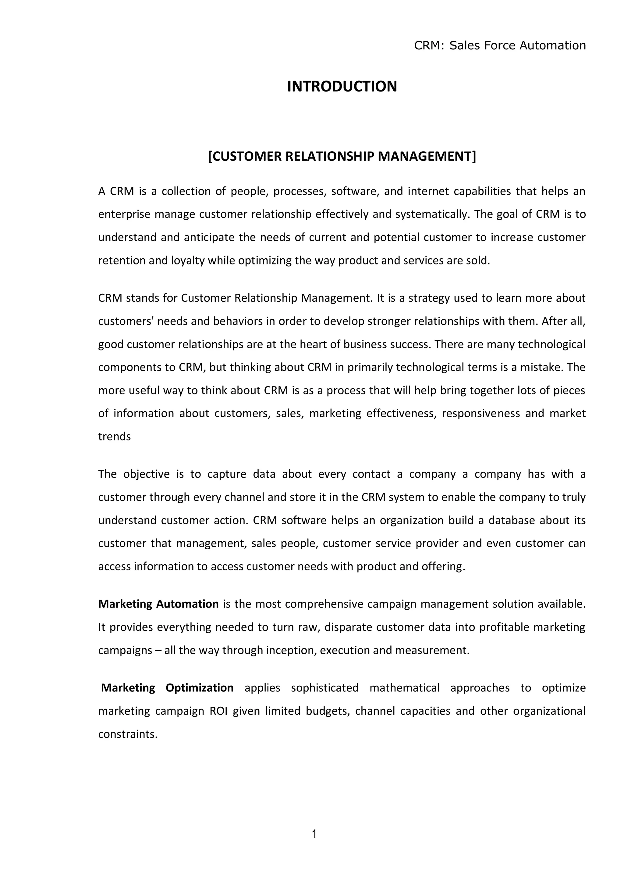 CRM: Sales Force Automation
1
INTRODUCTION
[CUSTOMER RELATIONSHIP MANAGEMENT]
A CRM is a collection of people, processes, software, and internet capabilities that helps an
enterprise manage customer relationship effectively and systematically. The goal of CRM is to
understand and anticipate the needs of current and potential customer to increase customer
retention and loyalty while optimizing the way product and services are sold.
CRM stands for Customer Relationship Management. It is a strategy used to learn more about
customers' needs and behaviors in order to develop stronger relationships with them. After all,
good customer relationships are at the heart of business success. There are many technological
components to CRM, but thinking about CRM in primarily technological terms is a mistake. The
more useful way to think about CRM is as a process that will help bring together lots of pieces
of information about customers, sales, marketing effectiveness, responsiveness and market
trends
The objective is to capture data about every contact a company a company has with a
customer through every channel and store it in the CRM system to enable the company to truly
understand customer action. CRM software helps an organization build a database about its
customer that management, sales people, customer service provider and even customer can
access information to access customer needs with product and offering.
Marketing Automation is the most comprehensive campaign management solution available.
It provides everything needed to turn raw, disparate customer data into profitable marketing
campaigns – all the way through inception, execution and measurement.
Marketing Optimization applies sophisticated mathematical approaches to optimize
marketing campaign ROI given limited budgets, channel capacities and other organizational
constraints.
 