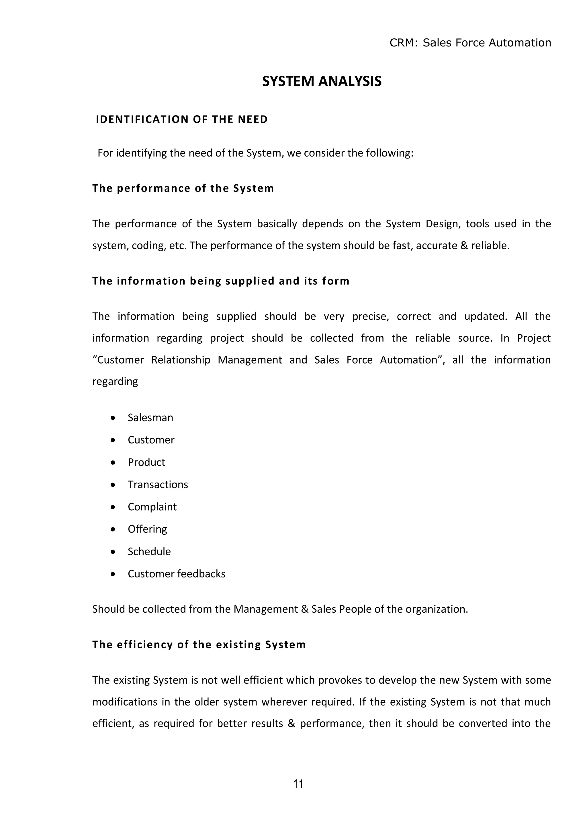 CRM: Sales Force Automation
11
SYSTEM ANALYSIS
IDENTIFICATION OF THE NEED
For identifying the need of the System, we consider the following:
The performance of the System
The performance of the System basically depends on the System Design, tools used in the
system, coding, etc. The performance of the system should be fast, accurate & reliable.
The information being supplied and its form
The information being supplied should be very precise, correct and updated. All the
information regarding project should be collected from the reliable source. In Project
“Customer Relationship Management and Sales Force Automation”, all the information
regarding
 Salesman
 Customer
 Product
 Transactions
 Complaint
 Offering
 Schedule
 Customer feedbacks
Should be collected from the Management & Sales People of the organization.
The efficiency of the existing System
The existing System is not well efficient which provokes to develop the new System with some
modifications in the older system wherever required. If the existing System is not that much
efficient, as required for better results & performance, then it should be converted into the
 