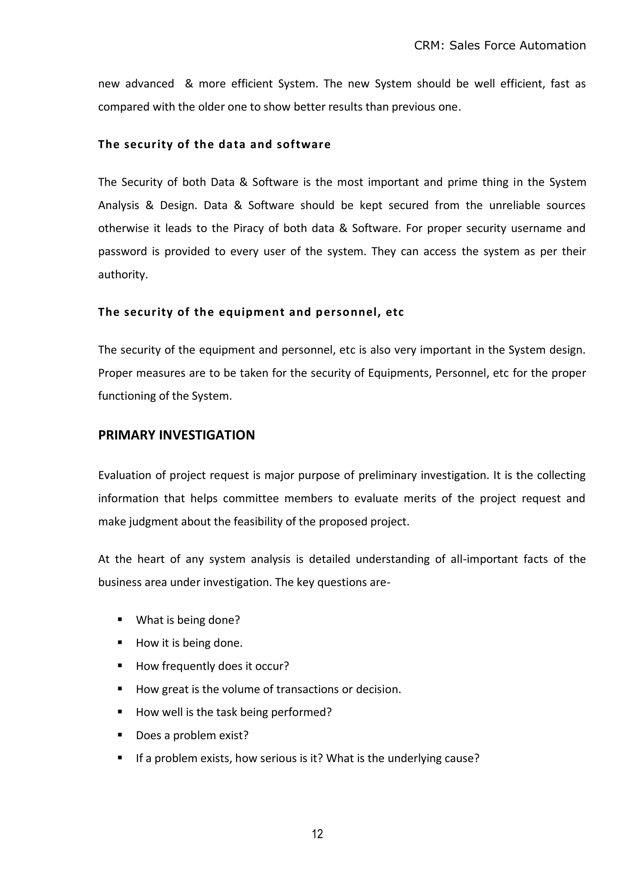 CRM: Sales Force Automation
12
new advanced & more efficient System. The new System should be well efficient, fast as
compared with the older one to show better results than previous one.
The security of the data and software
The Security of both Data & Software is the most important and prime thing in the System
Analysis & Design. Data & Software should be kept secured from the unreliable sources
otherwise it leads to the Piracy of both data & Software. For proper security username and
password is provided to every user of the system. They can access the system as per their
authority.
The security of the equipment and personnel, etc
The security of the equipment and personnel, etc is also very important in the System design.
Proper measures are to be taken for the security of Equipments, Personnel, etc for the proper
functioning of the System.
PRIMARY INVESTIGATION
Evaluation of project request is major purpose of preliminary investigation. It is the collecting
information that helps committee members to evaluate merits of the project request and
make judgment about the feasibility of the proposed project.
At the heart of any system analysis is detailed understanding of all-important facts of the
business area under investigation. The key questions are-
 What is being done?
 How it is being done.
 How frequently does it occur?
 How great is the volume of transactions or decision.
 How well is the task being performed?
 Does a problem exist?
 If a problem exists, how serious is it? What is the underlying cause?
 