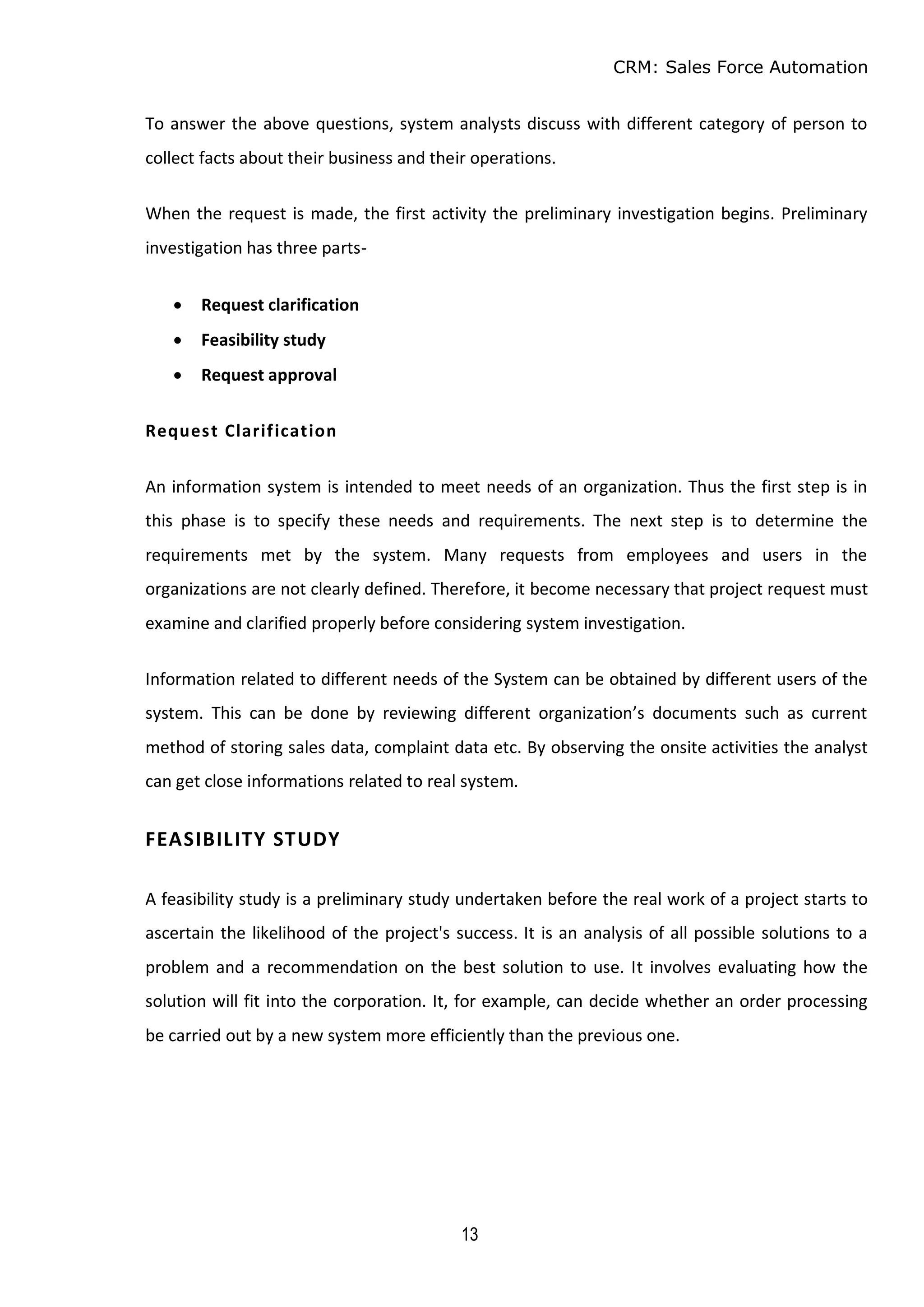 CRM: Sales Force Automation
13
To answer the above questions, system analysts discuss with different category of person to
collect facts about their business and their operations.
When the request is made, the first activity the preliminary investigation begins. Preliminary
investigation has three parts-
 Request clarification
 Feasibility study
 Request approval
Request Clarification
An information system is intended to meet needs of an organization. Thus the first step is in
this phase is to specify these needs and requirements. The next step is to determine the
requirements met by the system. Many requests from employees and users in the
organizations are not clearly defined. Therefore, it become necessary that project request must
examine and clarified properly before considering system investigation.
Information related to different needs of the System can be obtained by different users of the
system. This can be done by reviewing different organization’s documents such as current
method of storing sales data, complaint data etc. By observing the onsite activities the analyst
can get close informations related to real system.
FEASIBILITY STUDY
A feasibility study is a preliminary study undertaken before the real work of a project starts to
ascertain the likelihood of the project's success. It is an analysis of all possible solutions to a
problem and a recommendation on the best solution to use. It involves evaluating how the
solution will fit into the corporation. It, for example, can decide whether an order processing
be carried out by a new system more efficiently than the previous one.
 