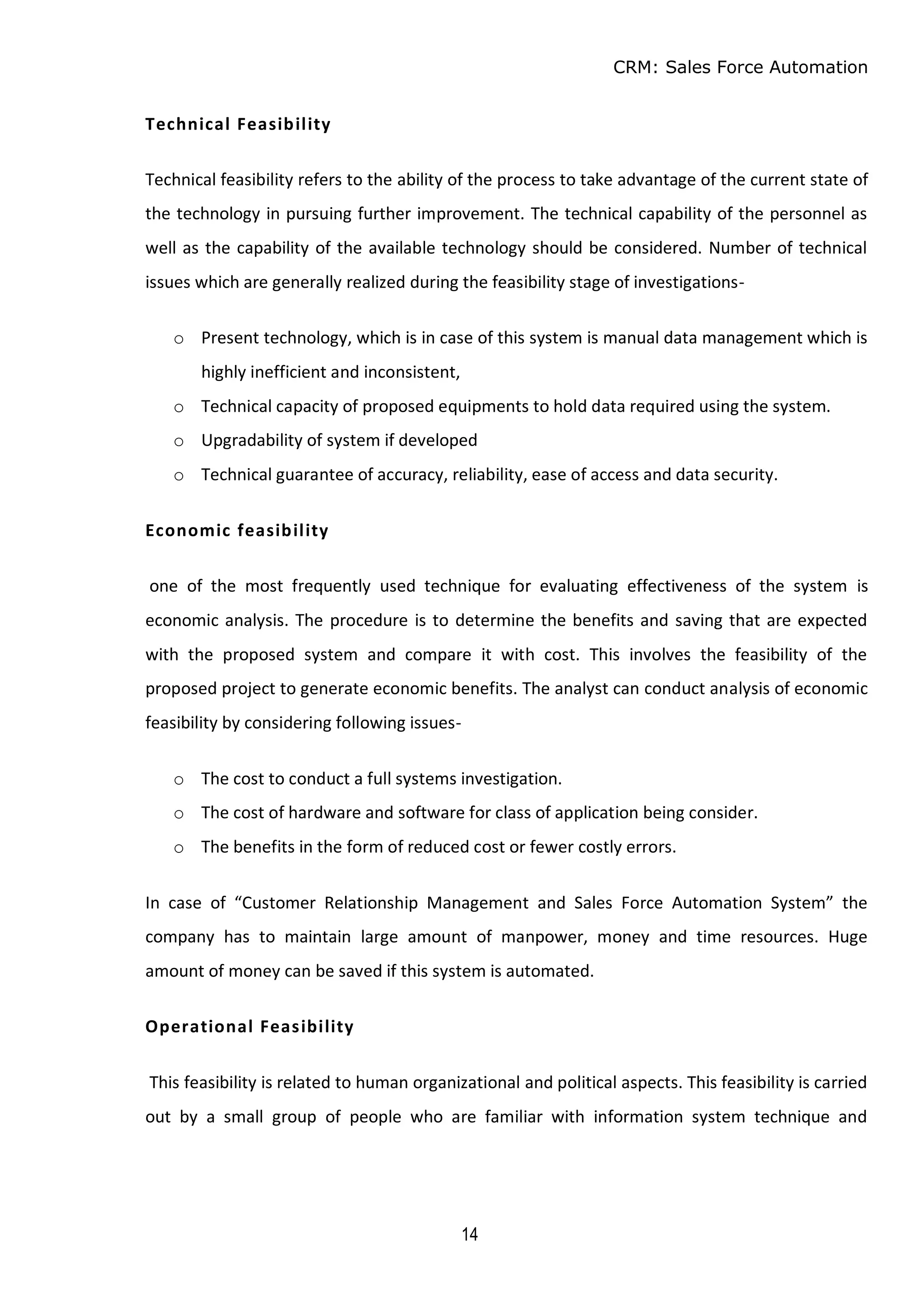 CRM: Sales Force Automation
14
Technical Feasibility
Technical feasibility refers to the ability of the process to take advantage of the current state of
the technology in pursuing further improvement. The technical capability of the personnel as
well as the capability of the available technology should be considered. Number of technical
issues which are generally realized during the feasibility stage of investigations-
o Present technology, which is in case of this system is manual data management which is
highly inefficient and inconsistent,
o Technical capacity of proposed equipments to hold data required using the system.
o Upgradability of system if developed
o Technical guarantee of accuracy, reliability, ease of access and data security.
Economic feasibility
one of the most frequently used technique for evaluating effectiveness of the system is
economic analysis. The procedure is to determine the benefits and saving that are expected
with the proposed system and compare it with cost. This involves the feasibility of the
proposed project to generate economic benefits. The analyst can conduct analysis of economic
feasibility by considering following issues-
o The cost to conduct a full systems investigation.
o The cost of hardware and software for class of application being consider.
o The benefits in the form of reduced cost or fewer costly errors.
In case of “Customer Relationship Management and Sales Force Automation System” the
company has to maintain large amount of manpower, money and time resources. Huge
amount of money can be saved if this system is automated.
Operational Feasibility
This feasibility is related to human organizational and political aspects. This feasibility is carried
out by a small group of people who are familiar with information system technique and
 