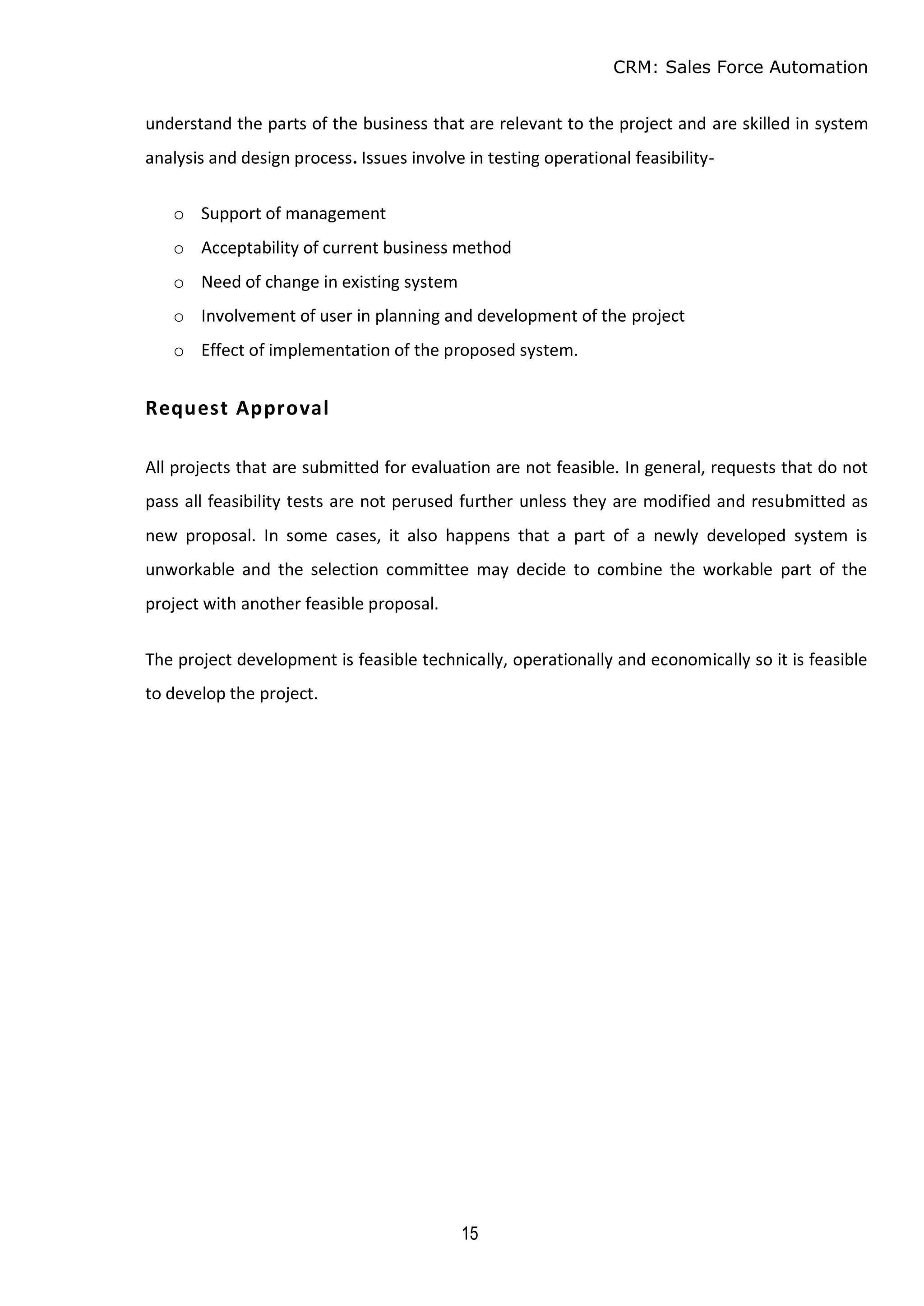 CRM: Sales Force Automation
15
understand the parts of the business that are relevant to the project and are skilled in system
analysis and design process. Issues involve in testing operational feasibility-
o Support of management
o Acceptability of current business method
o Need of change in existing system
o Involvement of user in planning and development of the project
o Effect of implementation of the proposed system.
Request Approval
All projects that are submitted for evaluation are not feasible. In general, requests that do not
pass all feasibility tests are not perused further unless they are modified and resubmitted as
new proposal. In some cases, it also happens that a part of a newly developed system is
unworkable and the selection committee may decide to combine the workable part of the
project with another feasible proposal.
The project development is feasible technically, operationally and economically so it is feasible
to develop the project.
 