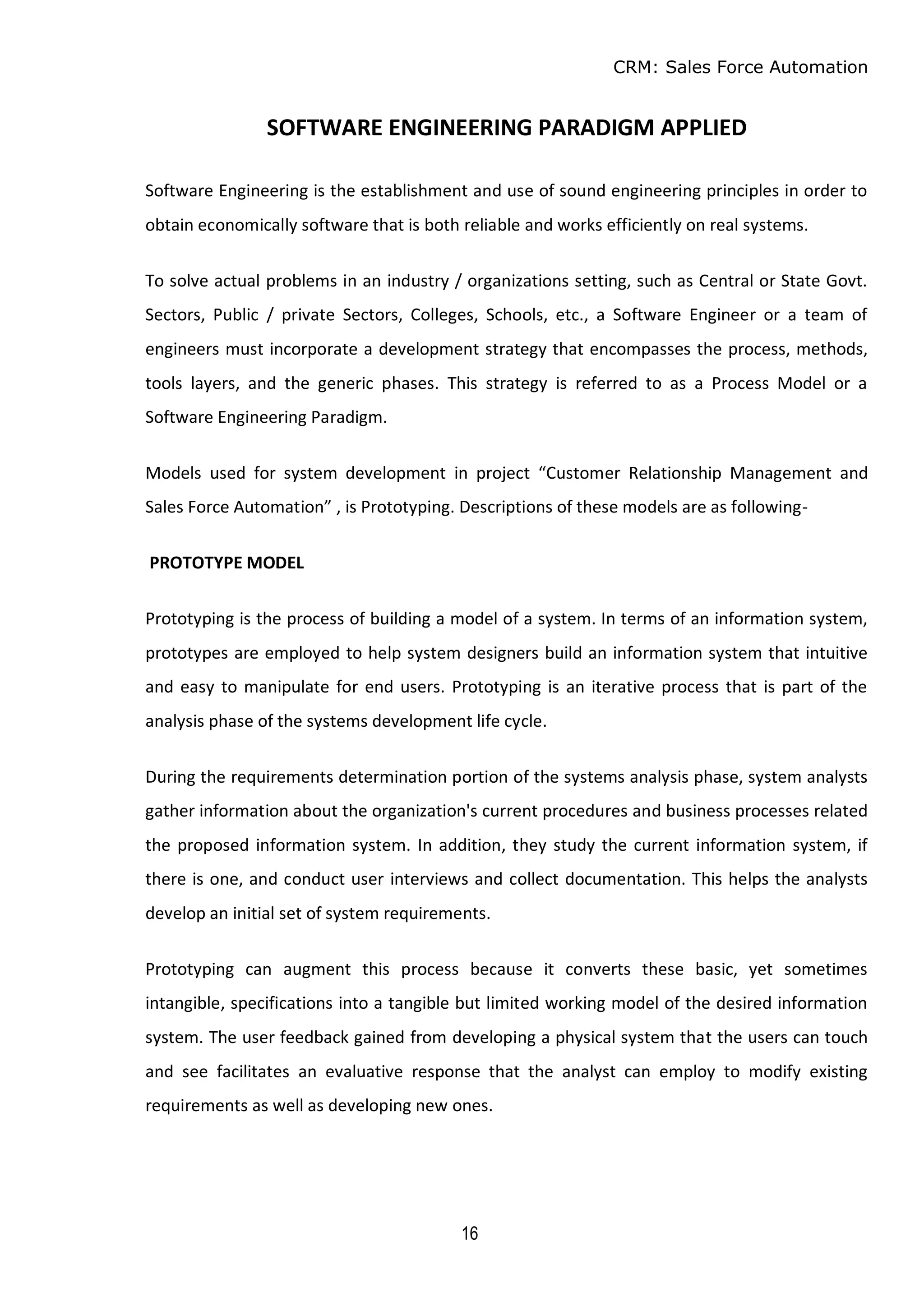 CRM: Sales Force Automation
16
SOFTWARE ENGINEERING PARADIGM APPLIED
Software Engineering is the establishment and use of sound engineering principles in order to
obtain economically software that is both reliable and works efficiently on real systems.
To solve actual problems in an industry / organizations setting, such as Central or State Govt.
Sectors, Public / private Sectors, Colleges, Schools, etc., a Software Engineer or a team of
engineers must incorporate a development strategy that encompasses the process, methods,
tools layers, and the generic phases. This strategy is referred to as a Process Model or a
Software Engineering Paradigm.
Models used for system development in project “Customer Relationship Management and
Sales Force Automation” , is Prototyping. Descriptions of these models are as following-
PROTOTYPE MODEL
Prototyping is the process of building a model of a system. In terms of an information system,
prototypes are employed to help system designers build an information system that intuitive
and easy to manipulate for end users. Prototyping is an iterative process that is part of the
analysis phase of the systems development life cycle.
During the requirements determination portion of the systems analysis phase, system analysts
gather information about the organization's current procedures and business processes related
the proposed information system. In addition, they study the current information system, if
there is one, and conduct user interviews and collect documentation. This helps the analysts
develop an initial set of system requirements.
Prototyping can augment this process because it converts these basic, yet sometimes
intangible, specifications into a tangible but limited working model of the desired information
system. The user feedback gained from developing a physical system that the users can touch
and see facilitates an evaluative response that the analyst can employ to modify existing
requirements as well as developing new ones.
 