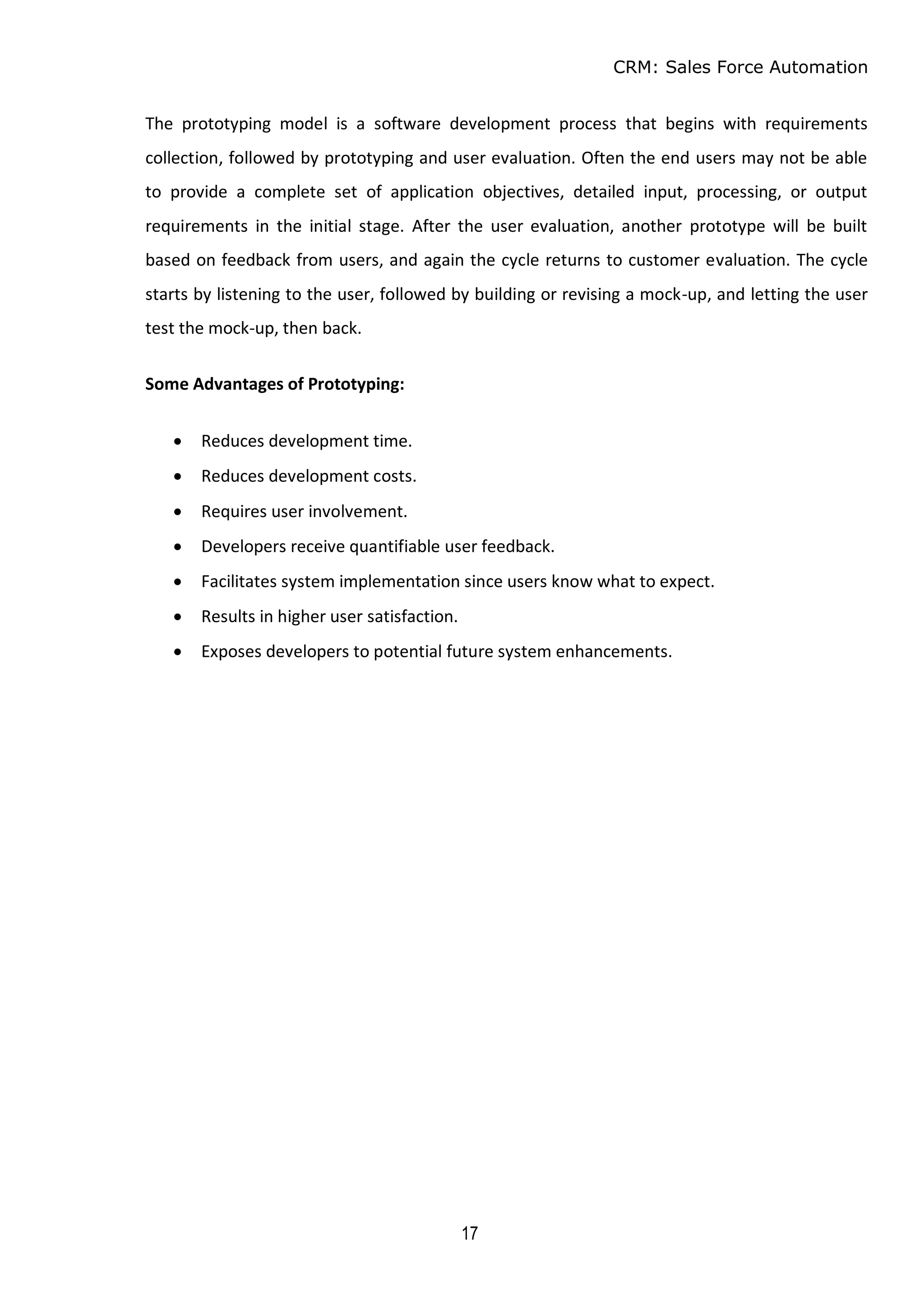 CRM: Sales Force Automation
17
The prototyping model is a software development process that begins with requirements
collection, followed by prototyping and user evaluation. Often the end users may not be able
to provide a complete set of application objectives, detailed input, processing, or output
requirements in the initial stage. After the user evaluation, another prototype will be built
based on feedback from users, and again the cycle returns to customer evaluation. The cycle
starts by listening to the user, followed by building or revising a mock-up, and letting the user
test the mock-up, then back.
Some Advantages of Prototyping:
 Reduces development time.
 Reduces development costs.
 Requires user involvement.
 Developers receive quantifiable user feedback.
 Facilitates system implementation since users know what to expect.
 Results in higher user satisfaction.
 Exposes developers to potential future system enhancements.
 
